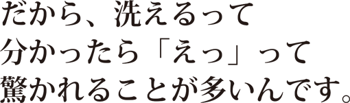 だから、洗えるって分かったら「えっ」って驚かれることが多いんです。