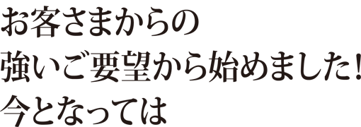 お客さまからの強いご要望から始めました!今となって